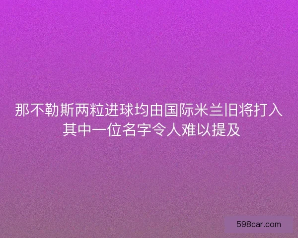 那不勒斯两粒进球均由国际米兰旧将打入 其中一位名字令人难以提及
