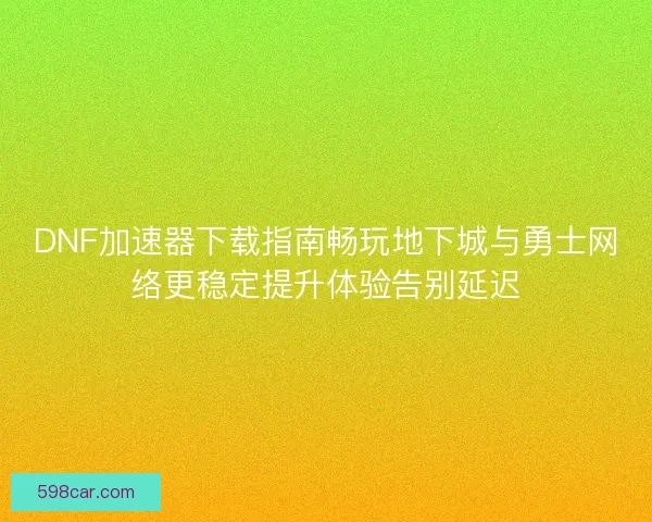 DNF加速器下载指南畅玩地下城与勇士网络更稳定提升体验告别延迟