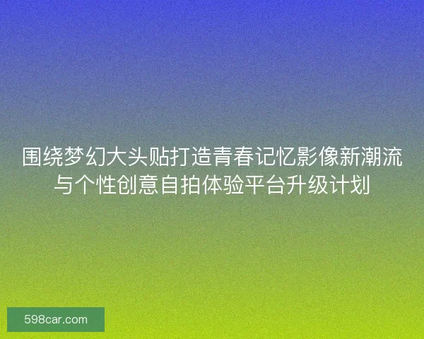 围绕梦幻大头贴打造青春记忆影像新潮流与个性创意自拍体验平台升级计划