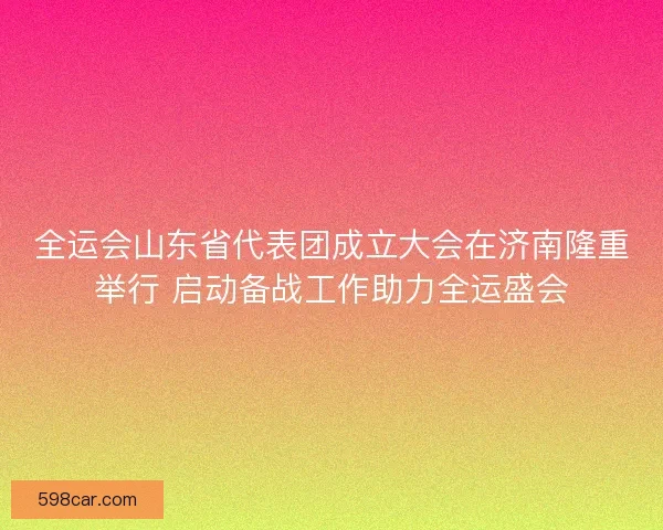 全运会山东省代表团成立大会在济南隆重举行 启动备战工作助力全运盛会