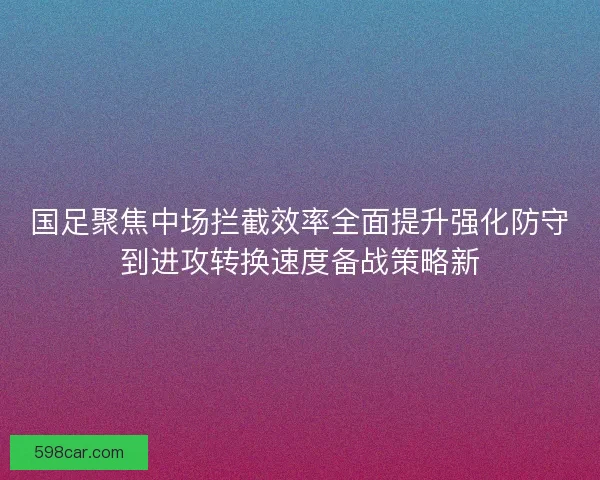 国足聚焦中场拦截效率全面提升强化防守到进攻转换速度备战策略新