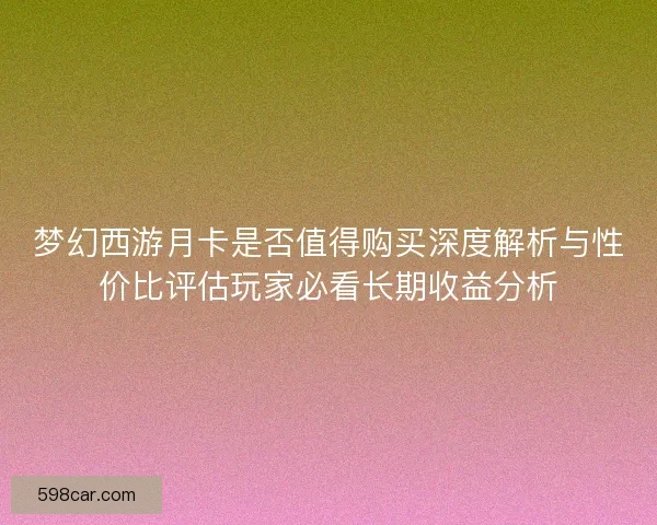 梦幻西游月卡是否值得购买深度解析与性价比评估玩家必看长期收益分析